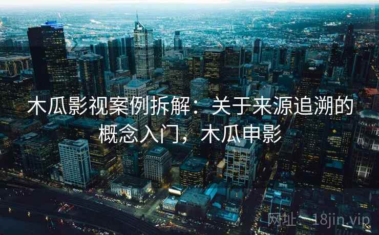 木瓜影视案例拆解：关于来源追溯的概念入门，木瓜申影