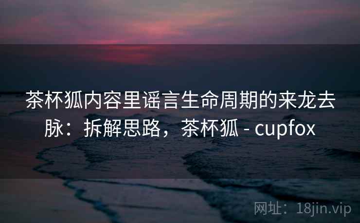 茶杯狐内容里谣言生命周期的来龙去脉:拆解思路,茶杯狐 - cupfox 茶杯狐内容里谣言生命周期的来龙去脉:拆解思路,茶杯狐 - cupfox
