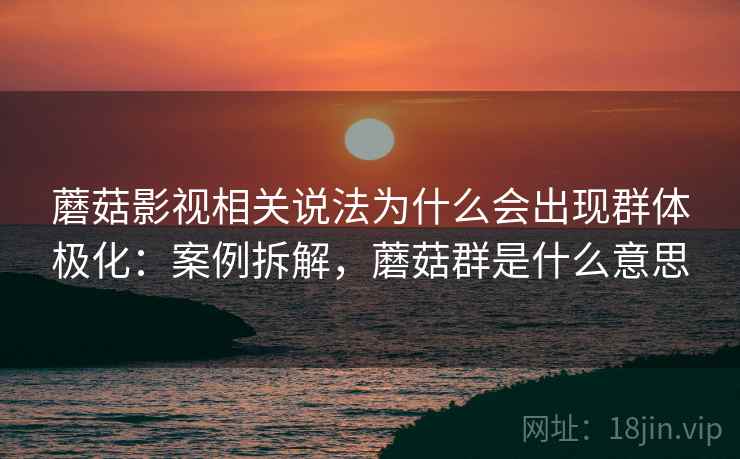 蘑菇影视相关说法为什么会出现群体极化：案例拆解，蘑菇群是什么意思