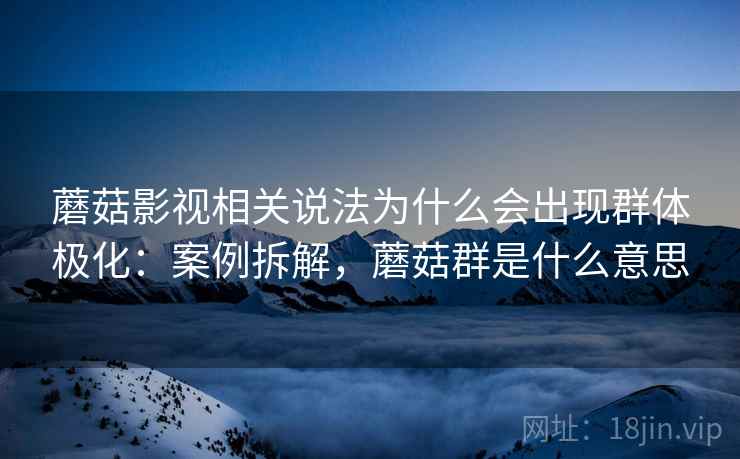 蘑菇影视相关说法为什么会出现群体极化：案例拆解，蘑菇群是什么意思