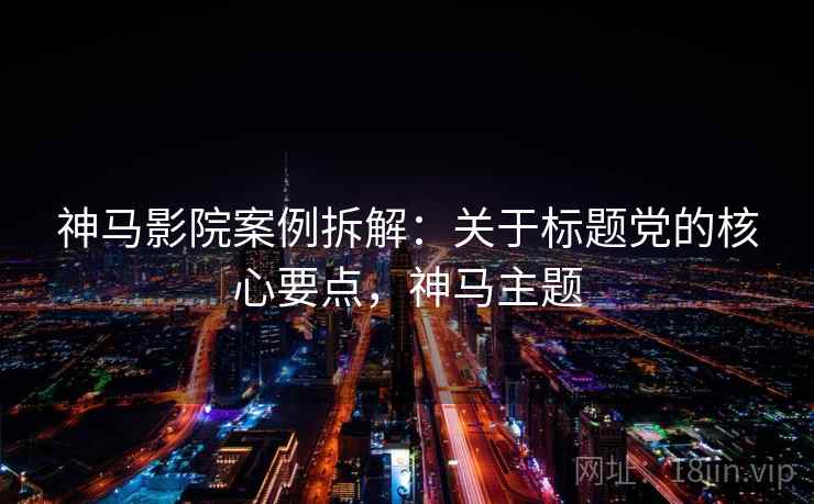 神马影院案例拆解：关于标题党的核心要点，神马主题
