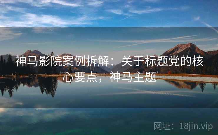 神马影院案例拆解：关于标题党的核心要点，神马主题