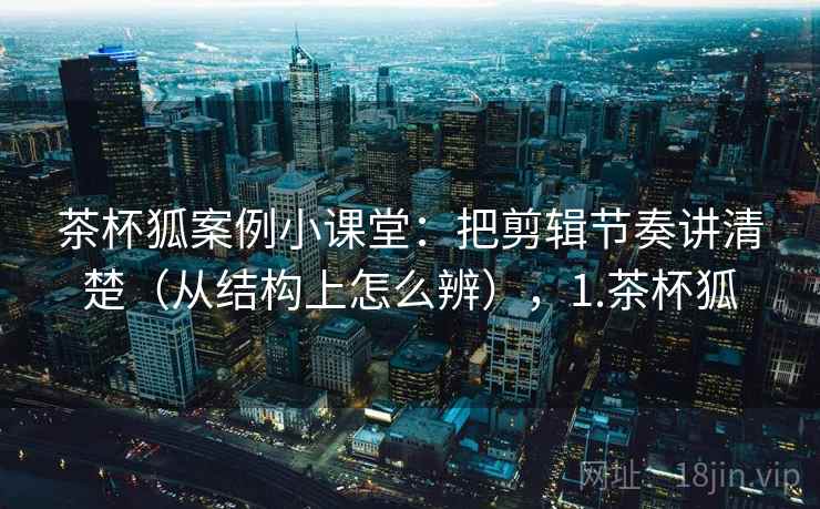 茶杯狐案例小课堂：把剪辑节奏讲清楚（从结构上怎么辨），1.茶杯狐