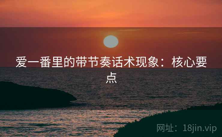 爱一番里的带节奏话术现象:核心要点 爱一番里的带节奏话术现象:核心要点