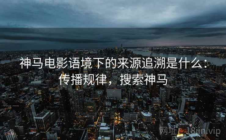 神马电影语境下的来源追溯是什么：传播规律，搜索神马