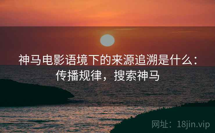 神马电影语境下的来源追溯是什么：传播规律，搜索神马