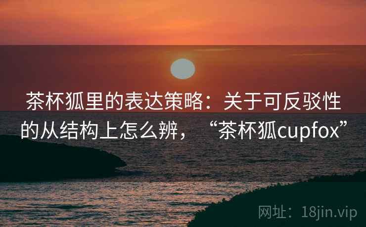 茶杯狐里的表达策略：关于可反驳性的从结构上怎么辨，“茶杯狐cupfox”