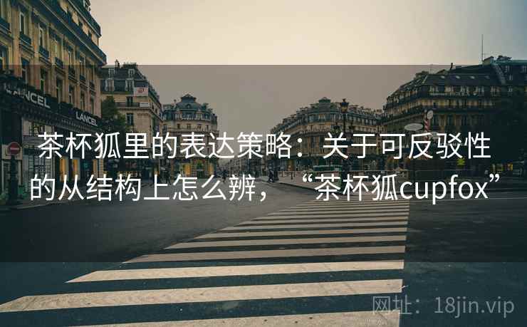 茶杯狐里的表达策略：关于可反驳性的从结构上怎么辨，“茶杯狐cupfox”