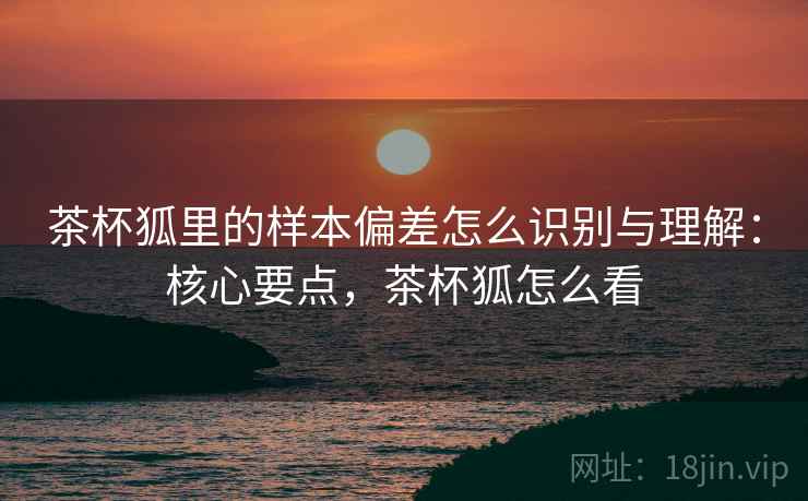 茶杯狐里的样本偏差怎么识别与理解:核心要点,茶杯狐怎么看 茶杯狐里的样本偏差怎么识别与理解:核心要点,茶杯狐怎么看