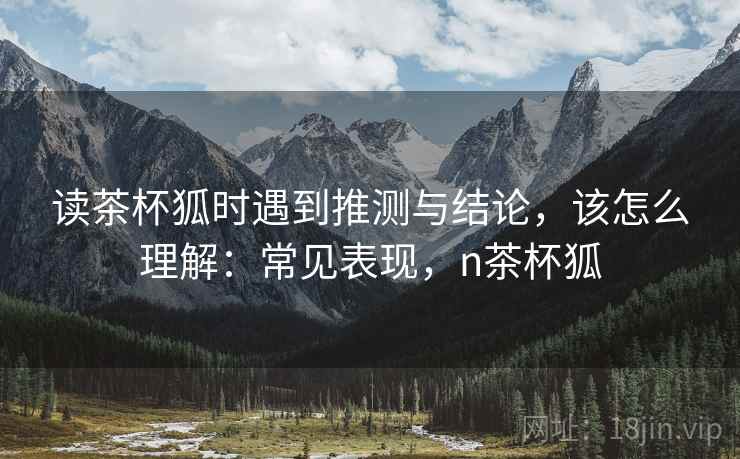 读茶杯狐时遇到推测与结论，该怎么理解：常见表现，n茶杯狐