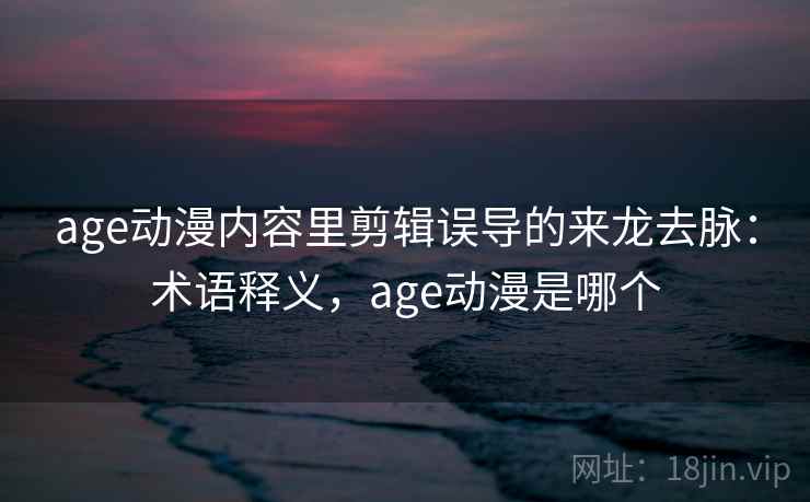 age动漫内容里剪辑误导的来龙去脉:术语释义,age动漫是哪个 age动漫内容里剪辑误导的来龙去脉:术语释义,age动漫是哪个