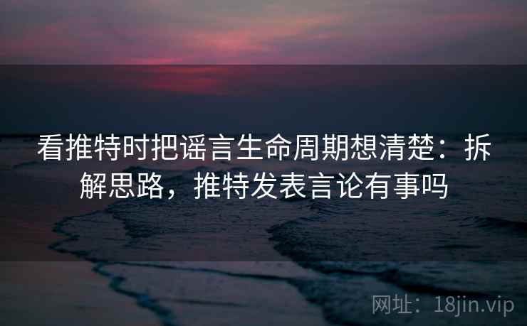 看推特时把谣言生命周期想清楚:拆解思路,推特发表言论有事吗 看推特时把谣言生命周期想清楚:拆解思路,推特发表言论有事吗