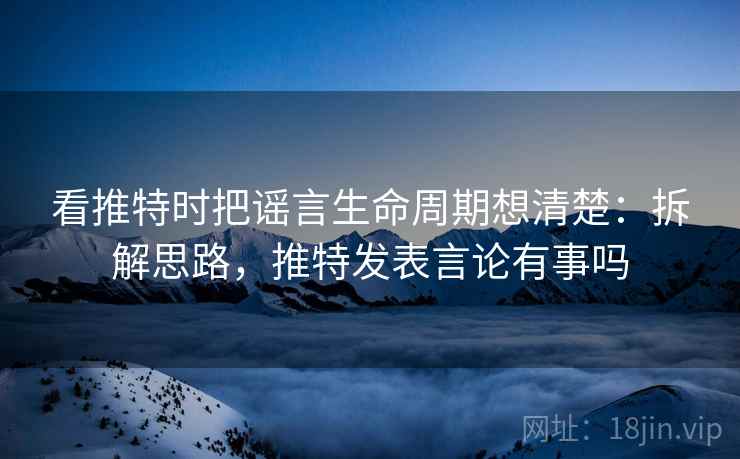 看推特时把谣言生命周期想清楚:拆解思路,推特发表言论有事吗 看推特时把谣言生命周期想清楚:拆解思路,推特发表言论有事吗