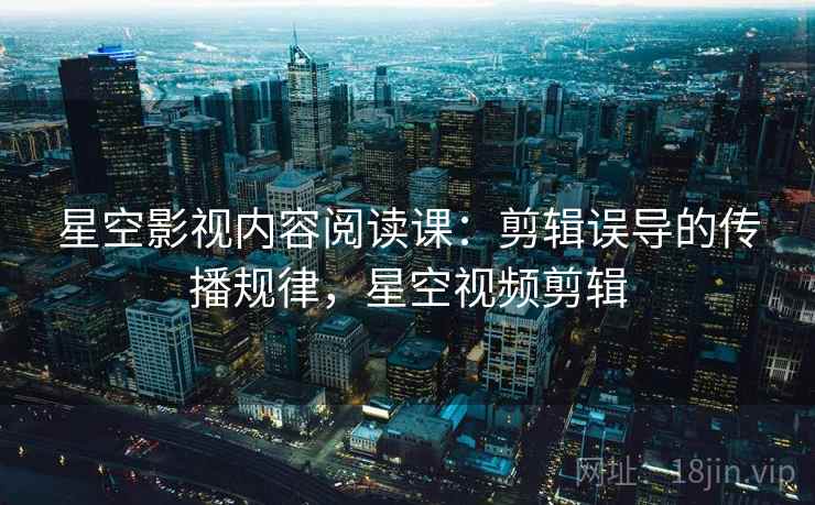 星空影视内容阅读课:剪辑误导的传播规律,星空视频剪辑 星空影视内容阅读课:剪辑误导的传播规律,星空视频剪辑