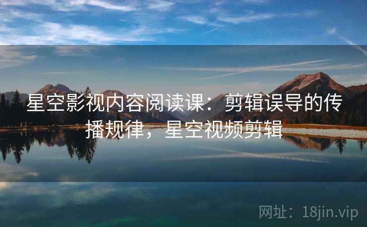 星空影视内容阅读课:剪辑误导的传播规律,星空视频剪辑 星空影视内容阅读课:剪辑误导的传播规律,星空视频剪辑