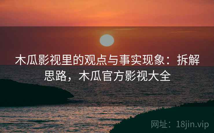 木瓜影视里的观点与事实现象:拆解思路,木瓜官方影视大全 木瓜影视里的观点与事实现象:拆解思路,木瓜官方影视大全
